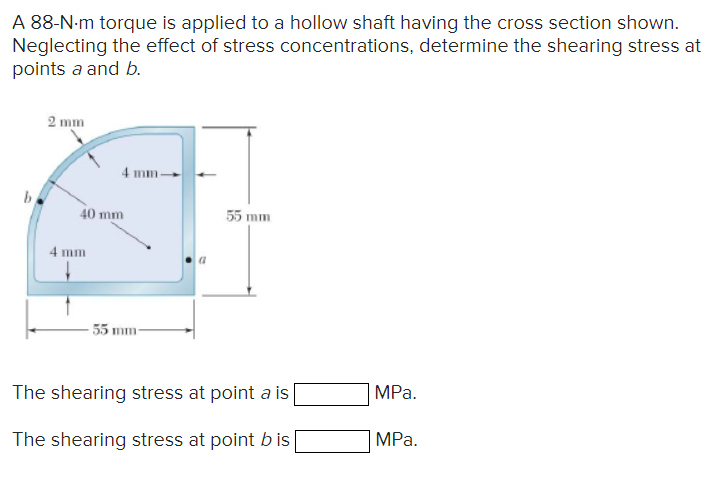 A 88-N-m torque is applied to a hollow shaft having the cross section shown.
Neglecting the effect of stress concentrations, determine the shearing stress at
points a and b.
2 mm
4 mm
40 mm
4 mm-
55 mm
55 mm-
The shearing stress at point a is
MPa.
The shearing stress at point b is|
MPa.