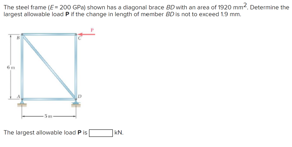 The steel frame (E = 200 GPa) shown has a diagonal brace BD with an area of 1920 mm². Determine the
largest allowable load P if the change in length of member BD is not to exceed 1.9 mm.
6 m
B
5 m
The largest allowable load P is
kN.