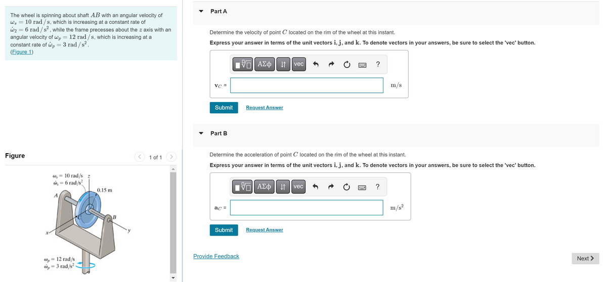 The wheel is spinning about shaft AB with an angular velocity of
10 rad/s, which is increasing at a constant rate of
Ws
w₂ = 6 rad /s², while the frame precesses about the z axis with an
angular velocity of wp = 12 rad /s, which is increasing at a
constant rate of Wp = 3 rad / s² .
(Figure 1)
=
Figure
W, = 10 rad/s z
w = 6 rad/s²
A
Wp 12 rad/s
wp=3 rad/s².
0.15 m
B
<
1 of 1
▼
Part A
Determine the velocity of point C located on the rim of the wheel at this instant.
Express your answer in terms of the unit vectors i, j, and k. To denote vectors in your answers, be sure to select the 'vec' button.
VC =
Submit
Part B
ac =
Submit
ΨΕΙ ΑΣΦ ↓↑ vec
Request Answer
Determine the acceleration of point C located on the rim of the wheel at this instant.
Express your answer in terms of the unit vectors i, j, and k. To denote vectors in your answers, be sure to select the 'vec' button.
Provide Feedback
IVE ΑΣΦ ↓↑ vec
?
Request Answer
m/s
?
m/s²
Next >