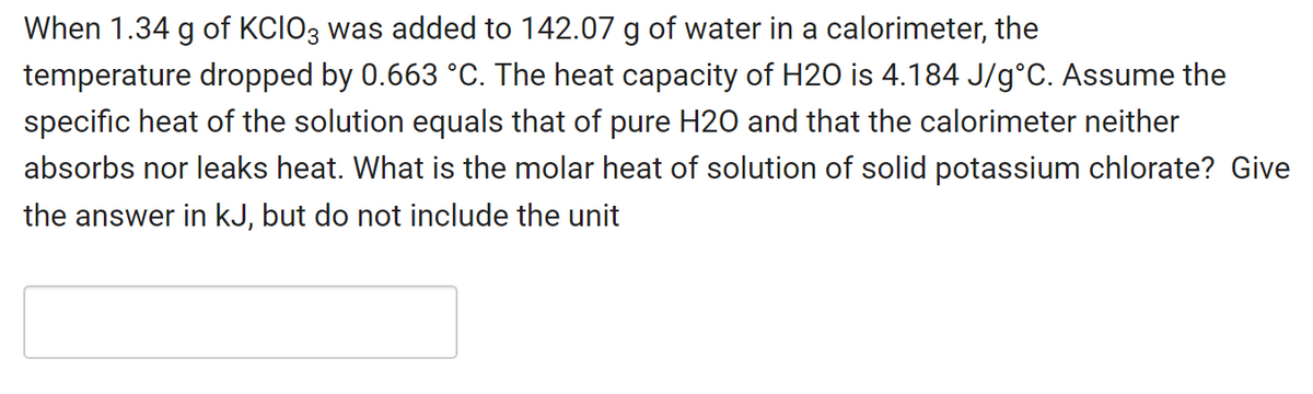 When 1.34 g of KCIO3 was added to 142.07 g of water in a calorimeter, the
temperature dropped by 0.663 °C. The heat capacity of H2O is 4.184 J/g°C. Assume the
specific heat of the solution equals that of pure H20 and that the calorimeter neither
absorbs nor leaks heat. What is the molar heat of solution of solid potassium chlorate? Give
the answer in kJ, but do not include the unit