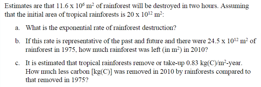 Estimates are that 11.6 x 106 m² of rainforest will be destroyed in two hours. Assuming
that the initial area of tropical rainforests is 20 x 10¹2 m²:
a. What is the exponential rate of rainforest destruction?
b. If this rate is representative of the past and future and there were 24.5 x 10¹2 m² of
rainforest in 1975, how much rainforest was left (in m²) in 2010?
c. It is estimated that tropical rainforests remove or take-up 0.83 kg(C)/m²-year.
How much less carbon [kg(C)] was removed in 2010 by rainforests compared to
that removed in 1975?