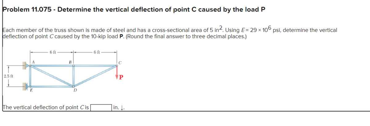 Problem 11.075 - Determine the vertical deflection of point C caused by the load P
Each member of the truss shown is made of steel and has a cross-sectional area of 5 in². Using E= 29 × 106 psi, determine the vertical
deflection of point C caused by the 10-kip load P. (Round the final answer to three decimal places.)
2.5 ft
6 ft
B
The vertical deflection of point Cis
6 ft
C
P
in. J.