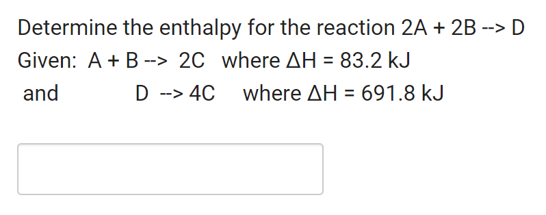 Determine the enthalpy for the reaction 2A + 2B --> D
Given: A + B --> 2C where AH = 83.2 kJ
and
D --> 4C
where AH = 691.8 kJ