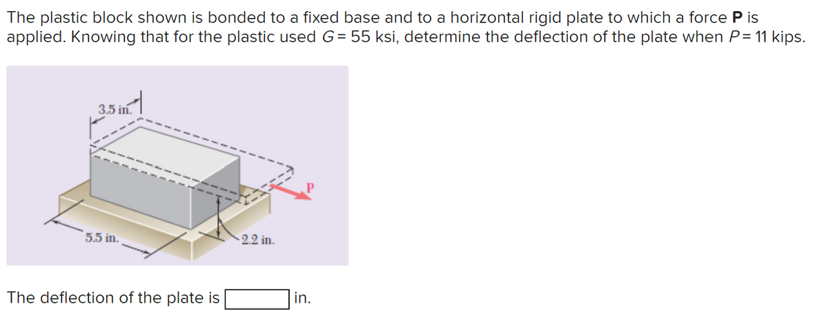 The plastic block shown is bonded to a fixed base and to a horizontal rigid plate to which a force P is
applied. Knowing that for the plastic used G = 55 ksi, determine the deflection of the plate when P = 11 kips.
3.5 in.
5.5 in.
The deflection of the plate is
2.2 in.
in.