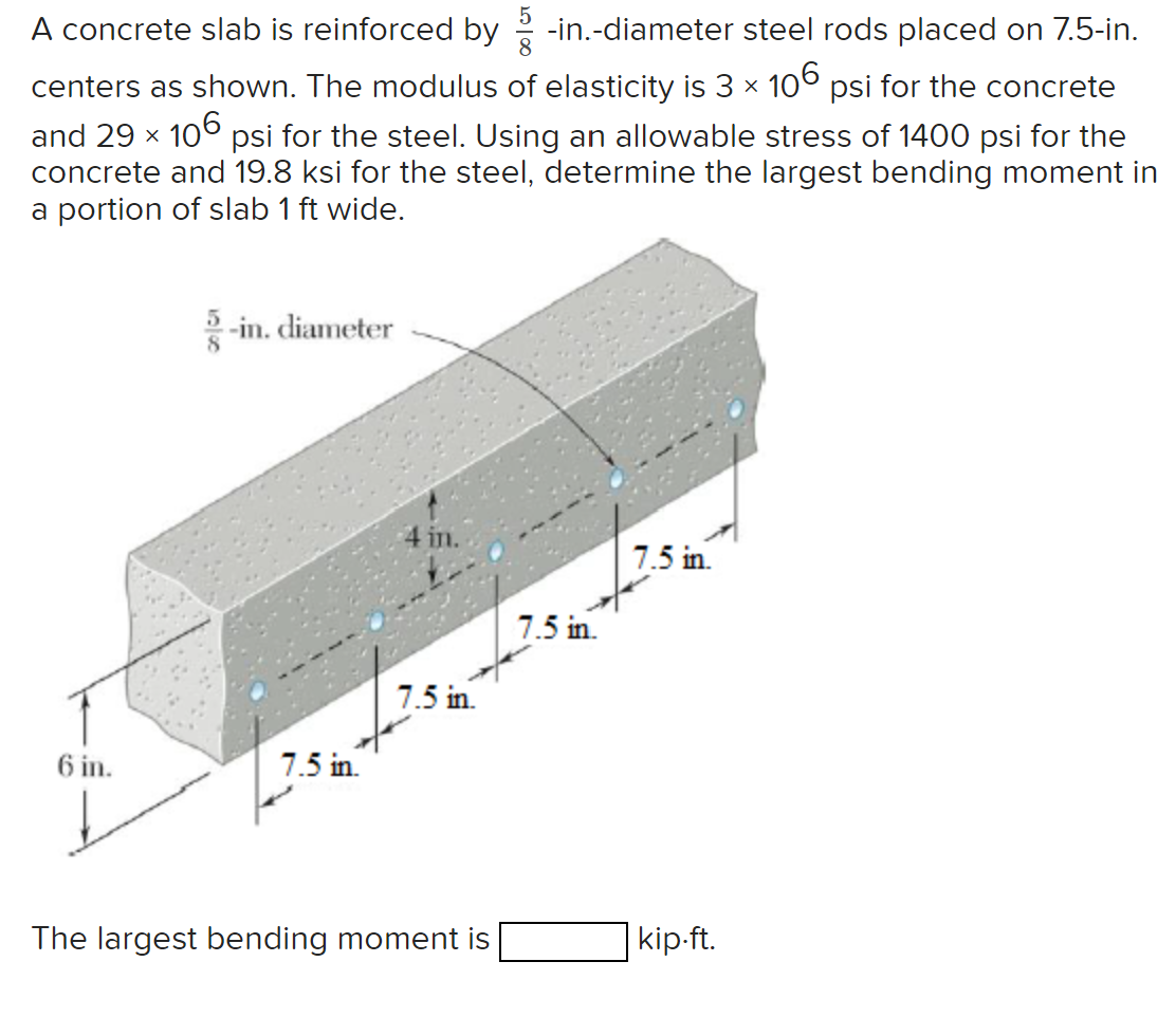 A concrete slab is reinforced by -in.-diameter steel rods placed on 7.5-in.
centers as shown. The modulus of elasticity is 3 × 106 psi for the concrete
and 29 × 106 psi for the steel. Using an allowable stress of 1400 psi for the
concrete and 19.8 ksi for the steel, determine the largest bending moment in
a portion of slab 1 ft wide.
-in. diameter
6 in.
7.5 in.
4 in.
7.5 in.
The largest bending moment is
7.5 in.
7.5 in.
kip.ft.