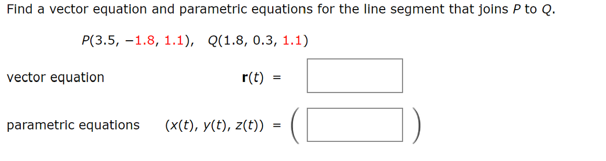 Find a vector equation and parametric equations for the line segment that joins P to Q.
P(3.5, -1.8, 1.1), Q(1.8, 0.3, 1.1)
vector equation
r(t)
parametric equations (x(t), y(t), z(t))
=
=