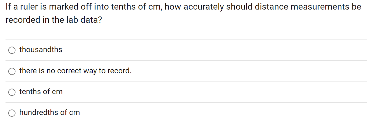 If a ruler is marked off into tenths of cm, how accurately should distance measurements be
recorded in the lab data?
thousandths
there is no correct way to record.
tenths of cm
O hundredths of cm