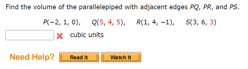 Find the volume of the parallelepiped with adjacent edges PQ, PR, and PS.
P(-2, 1, 0), Q(5, 4, 5),
R(1, 4, -1), S(3, 6, 3)
X cubic units
Need Help?
Read It
Watch It
