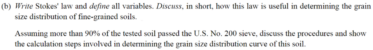 (b) Write Stokes' law and define all variables. Discuss, in short, how this law is useful in determining the grain
size distribution of fine-grained soils.
Assuming more than 90% of the tested soil passed the U.S. No. 200 sieve, discuss the procedures and show
the calculation steps involved in determining the grain size distribution curve of this soil.