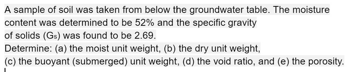 A sample of soil was taken from below the groundwater table. The moisture
content was determined to be 52% and the specific gravity
of solids (Gs) was found to be 2.69.
Determine: (a) the moist unit weight, (b) the dry unit weight,
(c) the buoyant (submerged) unit weight, (d) the void ratio, and (e) the porosity.