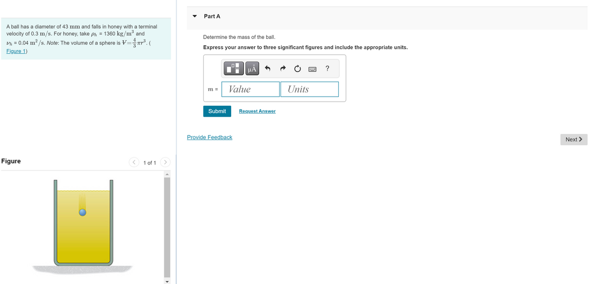 A ball has a diameter of 43 mm and falls in honey with a terminal
velocity of 0.3 m/s. For honey, take ph = 1360 kg/m³ and
Vh = 0.04 m²/s. Note: The volume of a sphere is V=
Figure 1)
3
3 πr²³(
Figure
1 of 1
>
Part A
Determine the mass of the ball.
Express your answer to three significant figures and include the appropriate units.
m =
Submit
HÅ
Value
Provide Feedback
Request Answer
Units
?
Next >