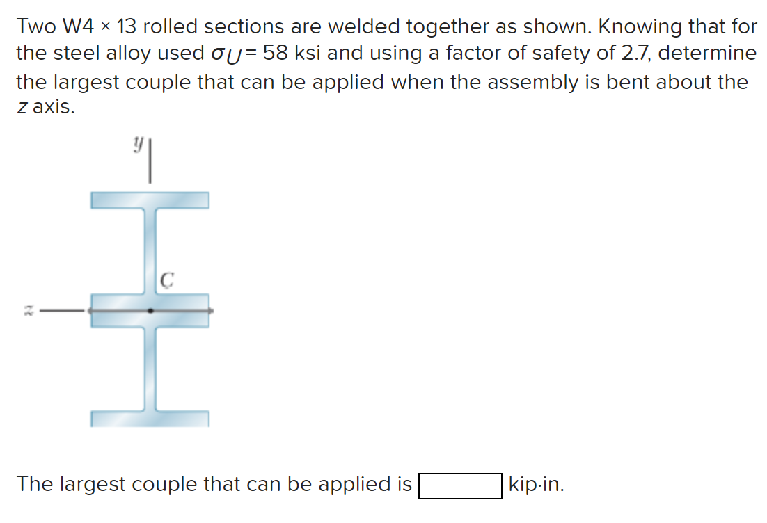 Two W4 × 13 rolled sections are welded together as shown. Knowing that for
the steel alloy used σ = 58 ksi and using a factor of safety of 2.7, determine
the largest couple that can be applied when the assembly is bent about the
Z axis.
༅།
22
HH
The largest couple that can be applied is
kip-in.