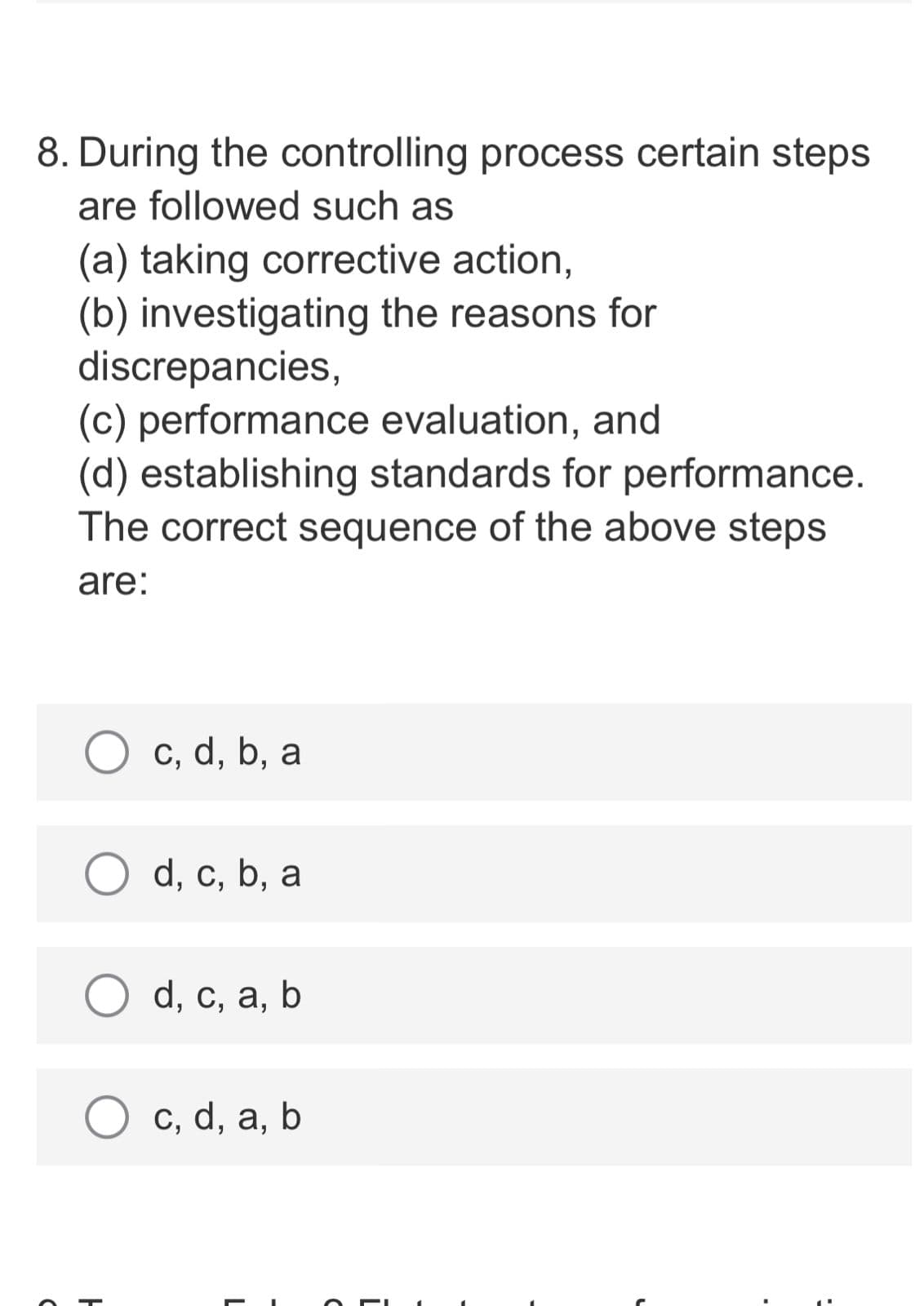 8. During the controlling process certain steps
are followed such as
(a) taking corrective action,
(b) investigating the reasons for
discrepancies,
(c) performance evaluation, and
(d) establishing standards for performance.
The correct sequence of the above steps
are:
c, d, b, a
d, с, b, a
d, с, а, b
c, d, a, b
L
