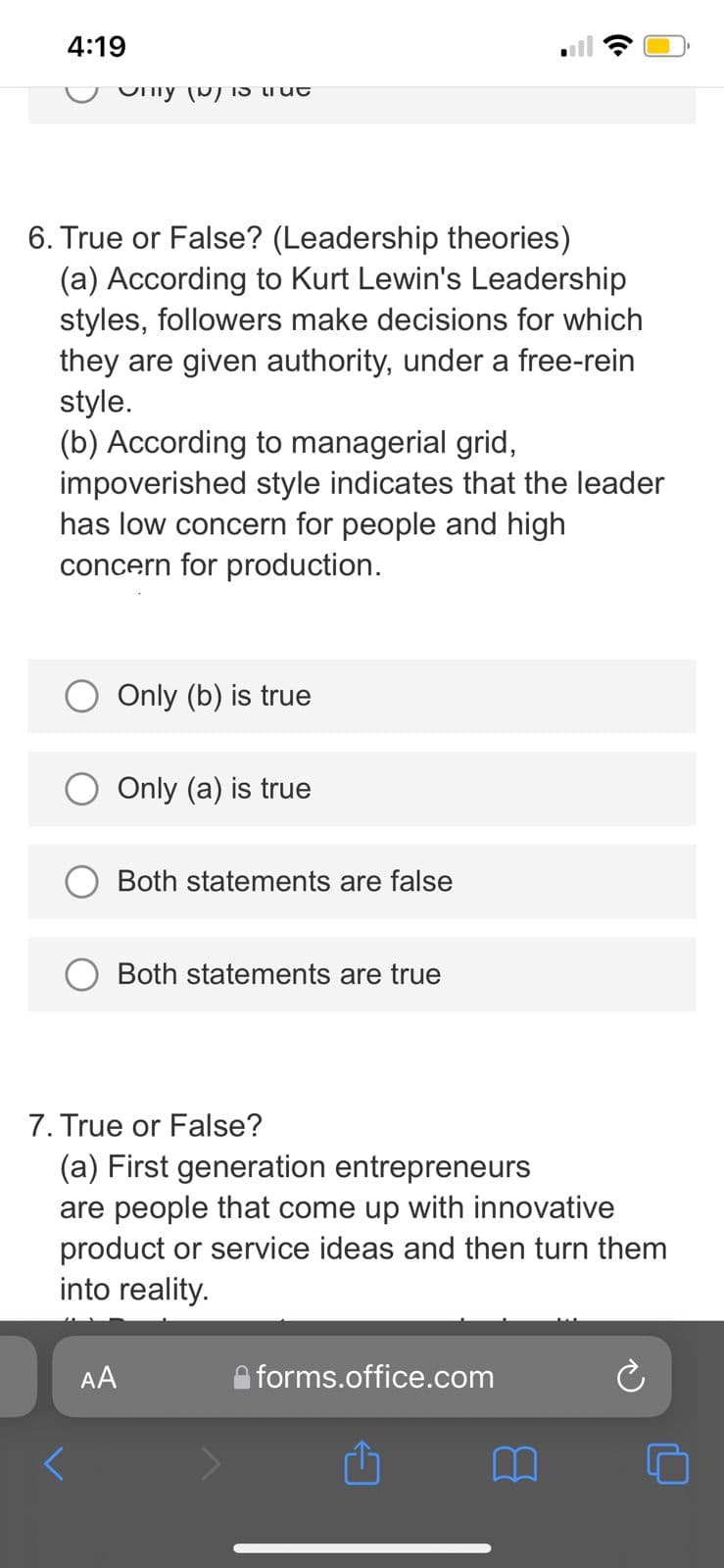 4:19
Ony (P) IS trut
6. True or False? (Leadership theories)
(a) According to Kurt Lewin's Leadership
styles, followers make decisions for which
they are given authority, under a free-rein
style.
(b) According to managerial grid,
impoverished style indicates that the leader
has low concern for people and high
concern for production.
Only (b) is true
Only (a) is true
Both statements are false
Both statements are true
7. True or False?
(a) First generation entrepreneurs
are people that come up with innovative
product or service ideas and then turn them
into reality.
AA
forms.office.com
