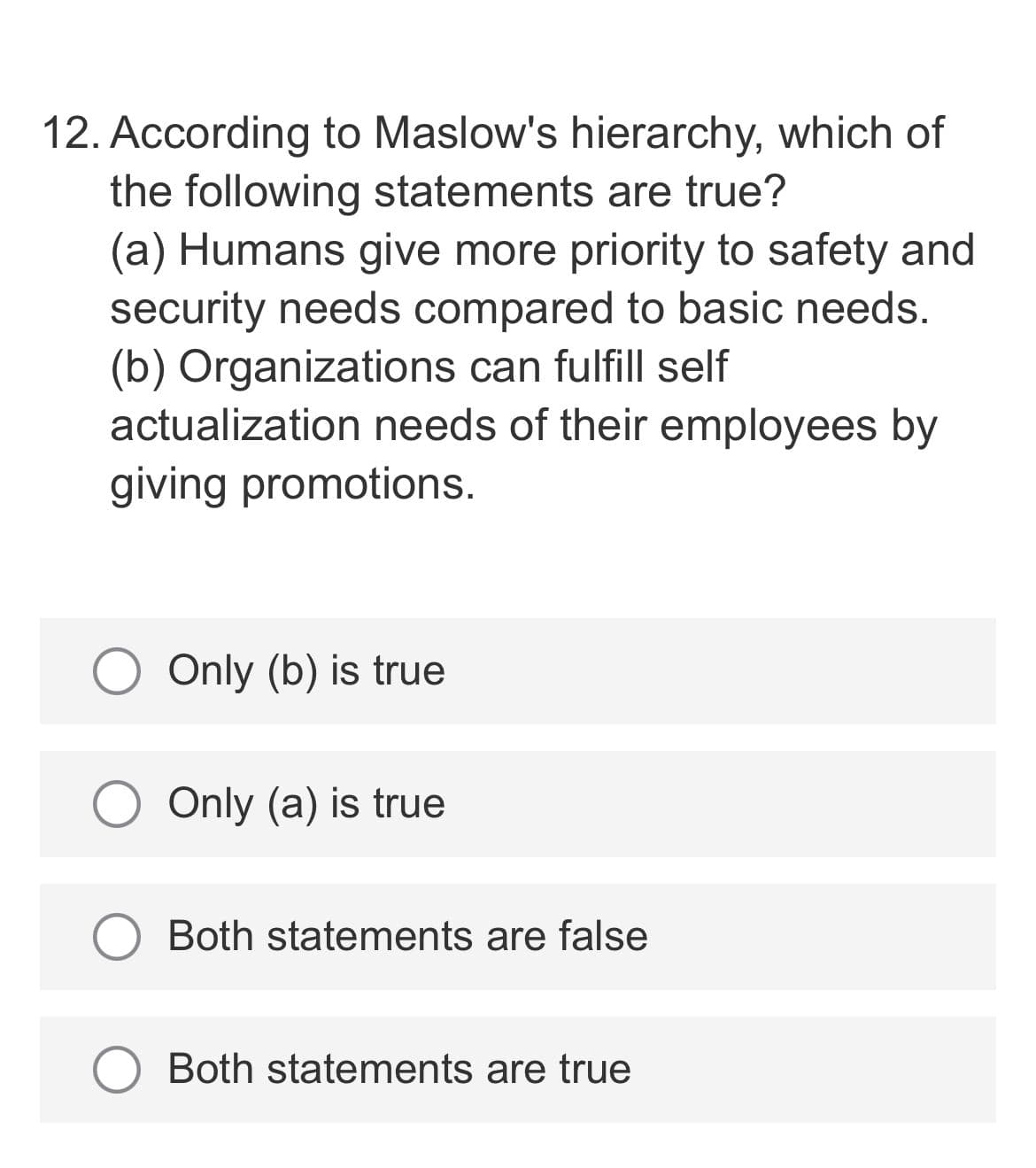 12. According to Maslow's hierarchy, which of
the following statements are true?
(a) Humans give more priority to safety and
security needs compared to basic needs.
(b) Organizations can fulfill self
actualization needs of their employees by
giving promotions.
Only (b) is true
Only (a) is true
Both statements are false
Both statements are true
