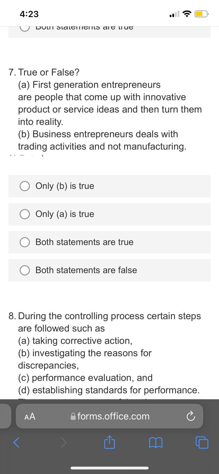 4:23
DOIT StalemenS are tiue
7. True or False?
(a) First generation entrepreneurs
are people that come up with innovative
product or service ideas and then turn them
into reality.
(b) Business entrepreneurs deals with
trading activities and not manufacturing.
Only (b) is true
Only (a) is true
Both statements are true
Both statements are false
8. During the controlling process certain steps
are followed such as
(a) taking corrective action,
(b) investigating the reasons for
discrepancies,
(c) performance evaluation, and
(d) establishing standards for performance.
AA
forms.office.com
