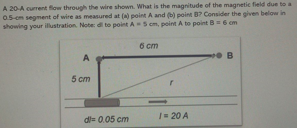 A 20-A current flow through the wire shown. What is the magnitude of the magnetic field due to a
0.5-cm segment of wire as measured at (a) point A and (b) point B? Consider the given below in
showing your illustration. Note: dl to point A = 5 cm, point A to point B = 6 cm
6 ст
A
5 ст
| = 20 A
dl= 0.05 cm

