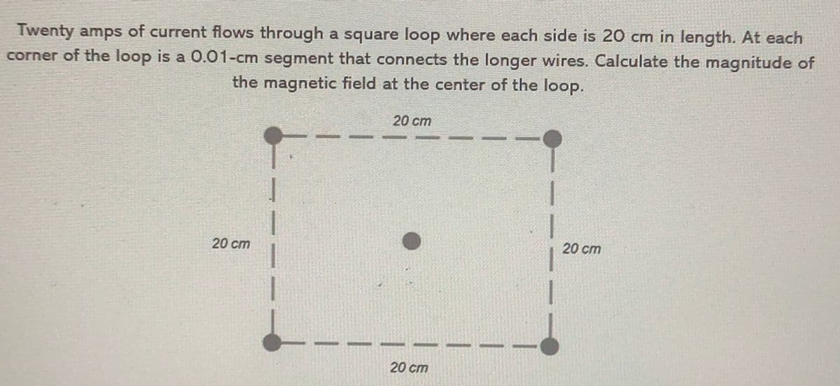 Twenty amps of current flows through a square loop where each side is 20 cm in length. At each
corner of the loop is a 0.O1-cm segment that connects the longer wires. Calculate the magnitude of
the magnetic field at the center of the loop.
20 cm
20 cm
20 cm
20 cm
