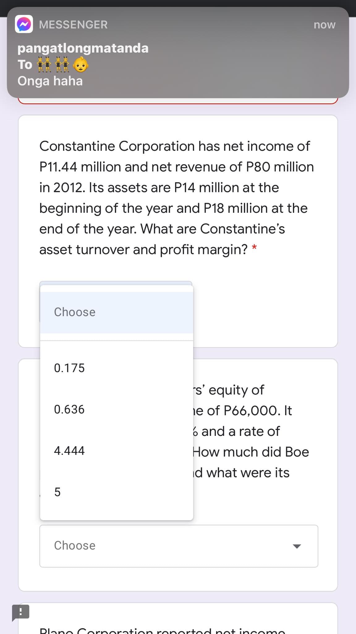 MESSENGER
now
pangatlongmatanda
To
Onga haha
Constantine Corporation has net income of
P11.44 million and net revenue of P80 million
in 2012. Its assets are P14 million at the
beginning of the year and P18 million at the
end of the year. What are Constantine's
asset turnover and profit margin? *
Choose
0.175
s' equity of
ie of P66,000. It
0.636
6 and a rate of
4.444
How much did Boe
id what were its
5
Choose
Dlane Cerneration ronertod pot in ceme

