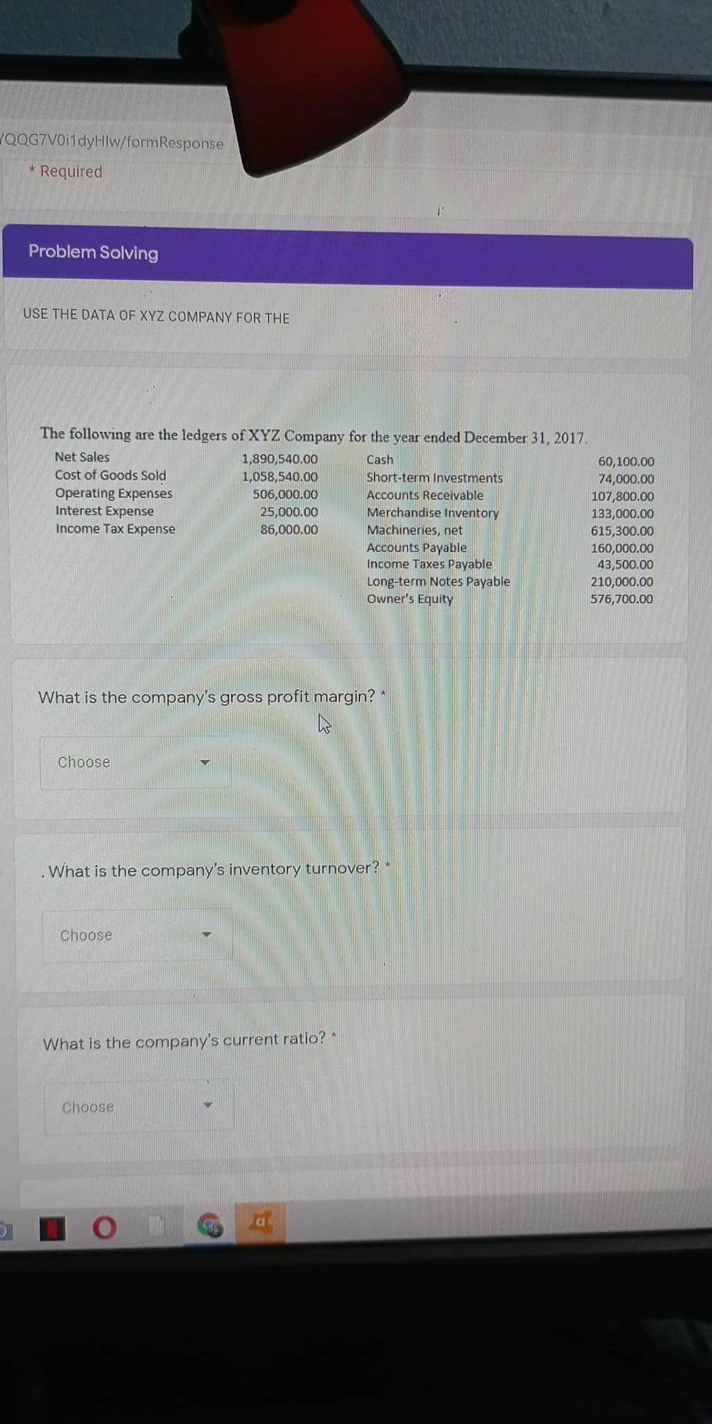 QQG7VOi1dyHlw/formResponse
* Required
Problem Solving
USE THE DATA OF XYZ COMPANY FOR THE
The following are the ledgers of XYZ Company for the year ended December 31, 2017.
Net Sales
1,890,540.00
1,058,540.00
Cash
60,100.00
74,000.00
Cost of Goods Sold
Short-term Investments
Accounts Receivable
Merchandise Inventory
Machineries, net
Accounts Payable
Income Taxes Payable
Long-term Notes Payable
Owner's Equity
Operating Expenses
Interest Expense
Income Tax Expense
506,000.00
25,000.00
86,000.00
107,800.00
133,000.00
615,300.00
160,000.00
43,500.00
210,000.00
576,700.00
What is the company's gross profit margin?*
Choose
What is the company's inventory turnover?
Choose
What is the company's current ratio?
Choose
