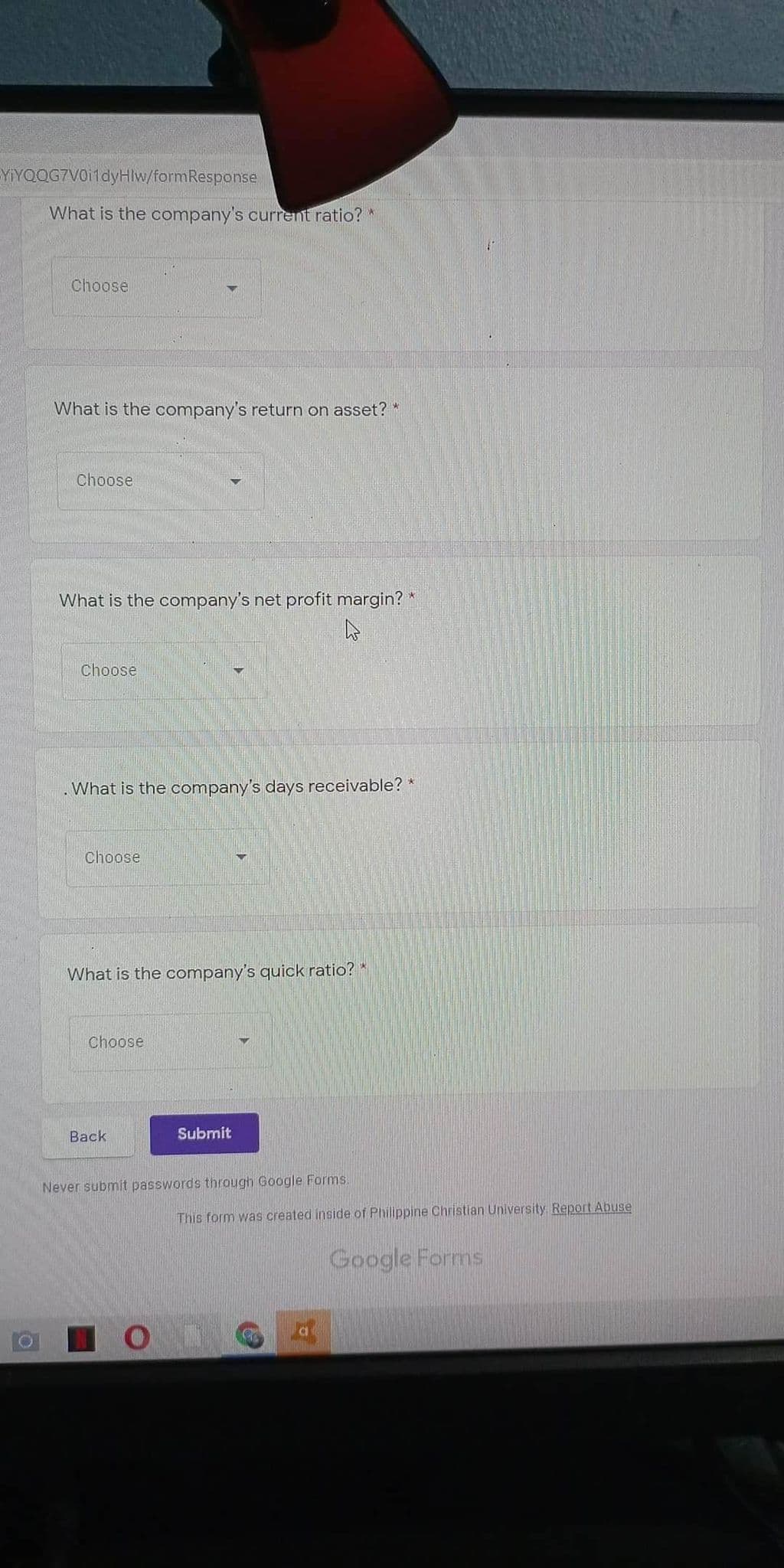 YİYQQG7VOi1dyHlw/formResponse
What is the company's current ratio? *
Choose
What is the company's return on asset?
Choose
What is the company's net profit margin? *
Choose
What is the company's days receivable? *
Choose
What is the company's quick ratio? *
Choose
Back
Submit
Never submit passwords through Google Forms.
This form was created inside of Philippine Christian University Report Abuse
Google Forms
