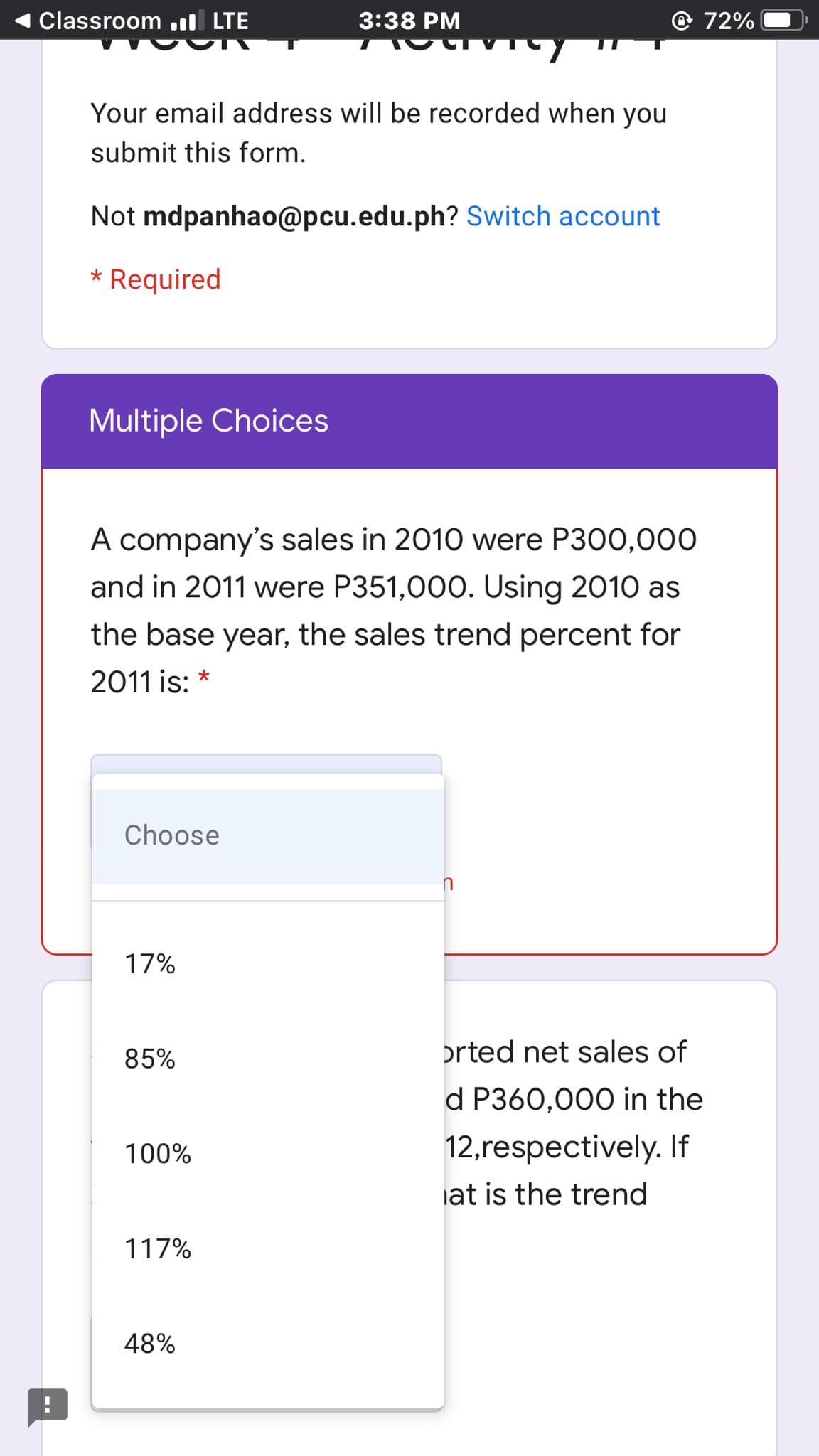 Classroom .il LTE
3:38 PM
72%
Your email address will be recorded when you
submit this form.
Not mdpanhao@pcu.edu.ph? Switch account
* Required
Multiple Choices
A company's sales in 2010 were P300,00O
and in 2011 were P351,000. Using 2010 as
the base year, the sales trend percent for
2011 is:
Choose
17%
85%
orted net sales of
d P360,000 in the
100%
12,respectively. If
iat is the trend
117%
48%
