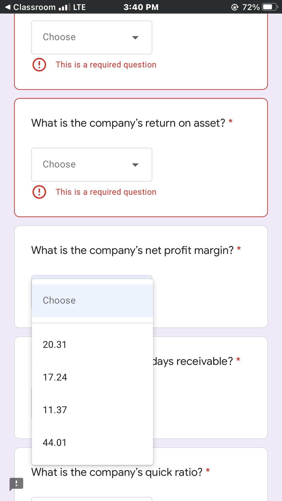 Classroom .ll LTE
3:40 PM
72%
Choose
This is a required question
What is the company's return on asset? *
Choose
This is a required question
What is the company's net profit margin? *
Choose
20.31
days receivable? *
17.24
11.37
44.01
What is the company's quick ratio? *
