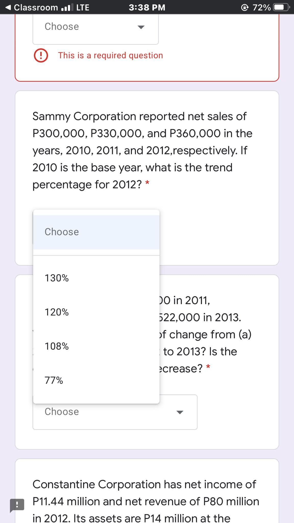 Classroom .ll LTE
3:38 PM
72%
Choose
This is a required question
Sammy Corporation reported net sales of
P300,000, P330,000, and P360,000 in the
years, 2010, 2011, and 2012,respectively. If
2010 is the base year, what is the trend
percentage for 2012? *
Choose
130%
DO in 2011,
120%
522,000 in 2013.
of change from (a)
108%
to 2013? Is the
ecrease? *
77%
Choose
Constantine Corporation has net income of
P11.44 million and net revenue of P80 million
in 2012. Its assets are P14 million at the
