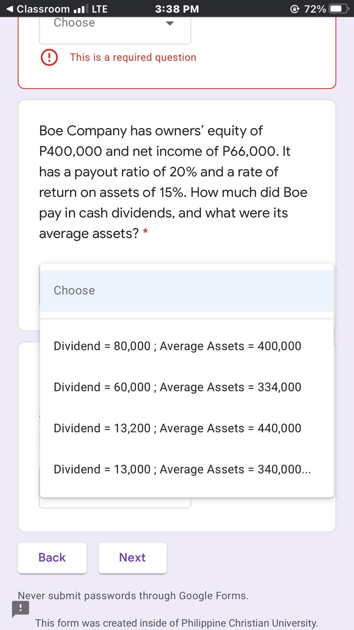 Classroom .ıl LTE
3:38 PM
72%
Choose
This is a required question
Boe Company has owners' equity of
P400,000 and net income of P66,000. It
has a payout ratio of 20% and a rate of
return on assets of 15%. How much did Boe
pay in cash dividends, and what were its
average assets?
Choose
Dividend = 80,000 ; Average Assets = 400,000
%3D
Dividend = 60,000 ; Average Assets = 334,000
%3D
%3D
Dividend = 13,200 ; Average Assets = 440,000
Dividend = 13,000 ; Average Assets = 340,00...
Back
Next
Never submit passwords through Google Forms.
This form was created inside of Philippine Christian University.
