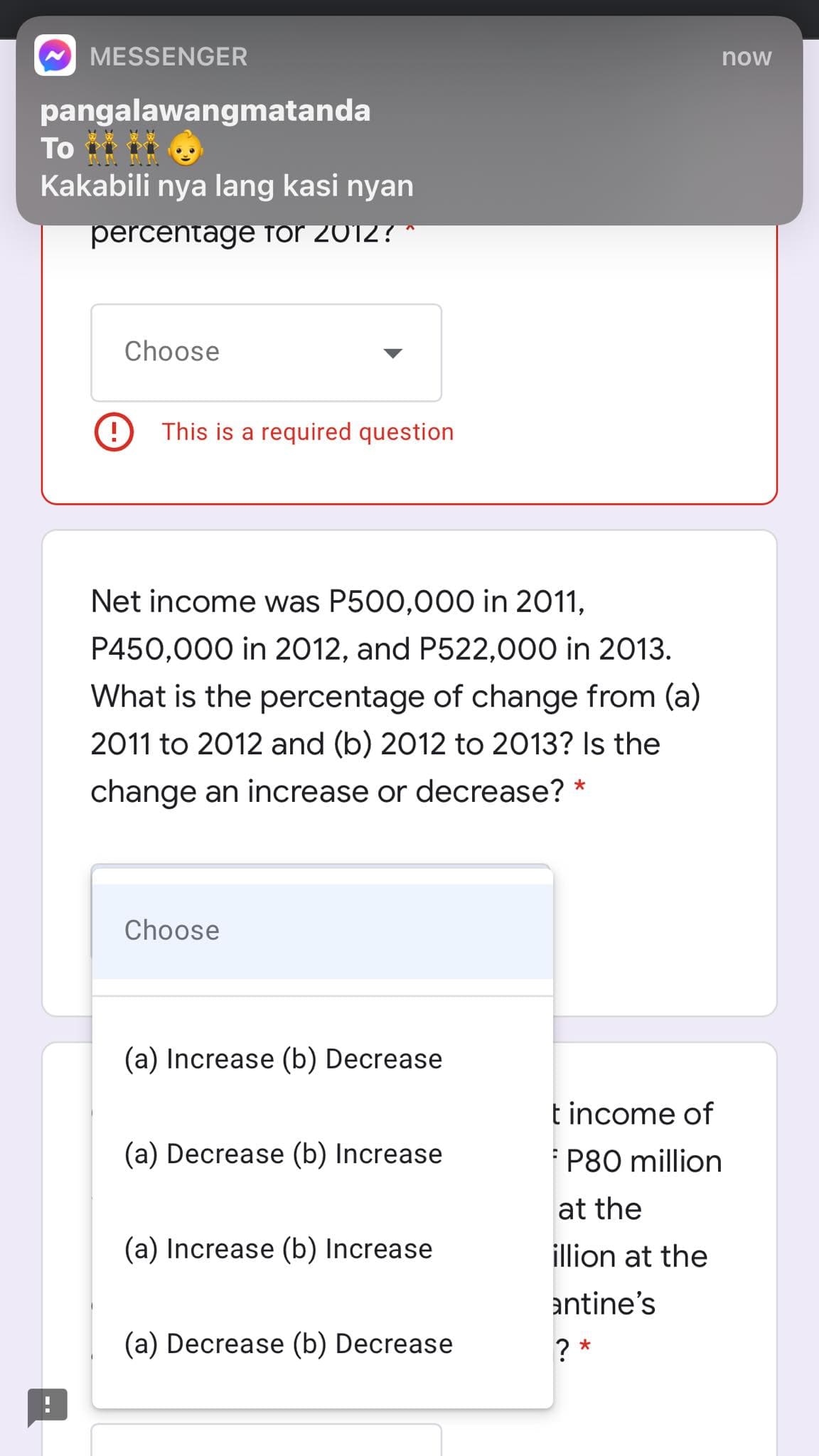 MESSENGER
now
pangalawangmatanda
To i
Kakabili nya lang kasi nyan
percentage for 2012? *
Choose
This is a required question
Net income was P500,000 in 2011,
P450,000 in 2012, and P522,000 in 2013.
What is the percentage of change from (a)
2011 to 2012 and (b) 2012 to 2013? Is the
change an increase or decrease? *
Choose
(a) Increase (b) Decrease
t income of
(a) Decrease (b) Increase
P80 million
at the
(a) Increase (b) Increase
illion at the
antine's
(a) Decrease (b) Decrease
? *

