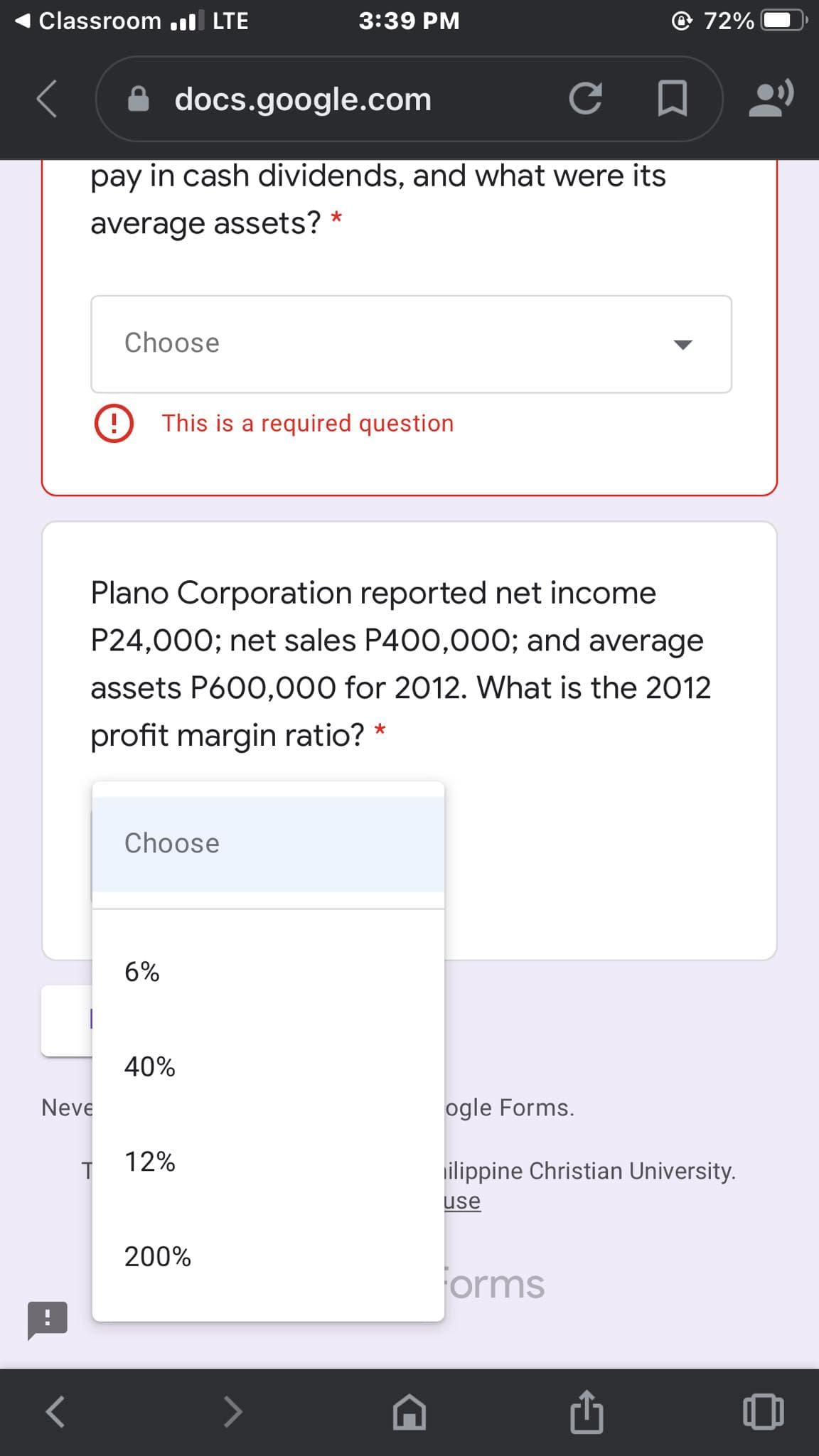 Classroom l LTE
3:39 PM
72%
docs.google.com
pay in cash dividends, and what were its
average assets? *
Choose
This is a required question
Plano Corporation reported net income
P24,000; net sales P400,000; and average
assets P600,000 for 2012. What is the 2012
profit margin ratio? *
Choose
6%
40%
Neve
ogle Forms.
12%
ilippine Christian University.
use
200%
orms
