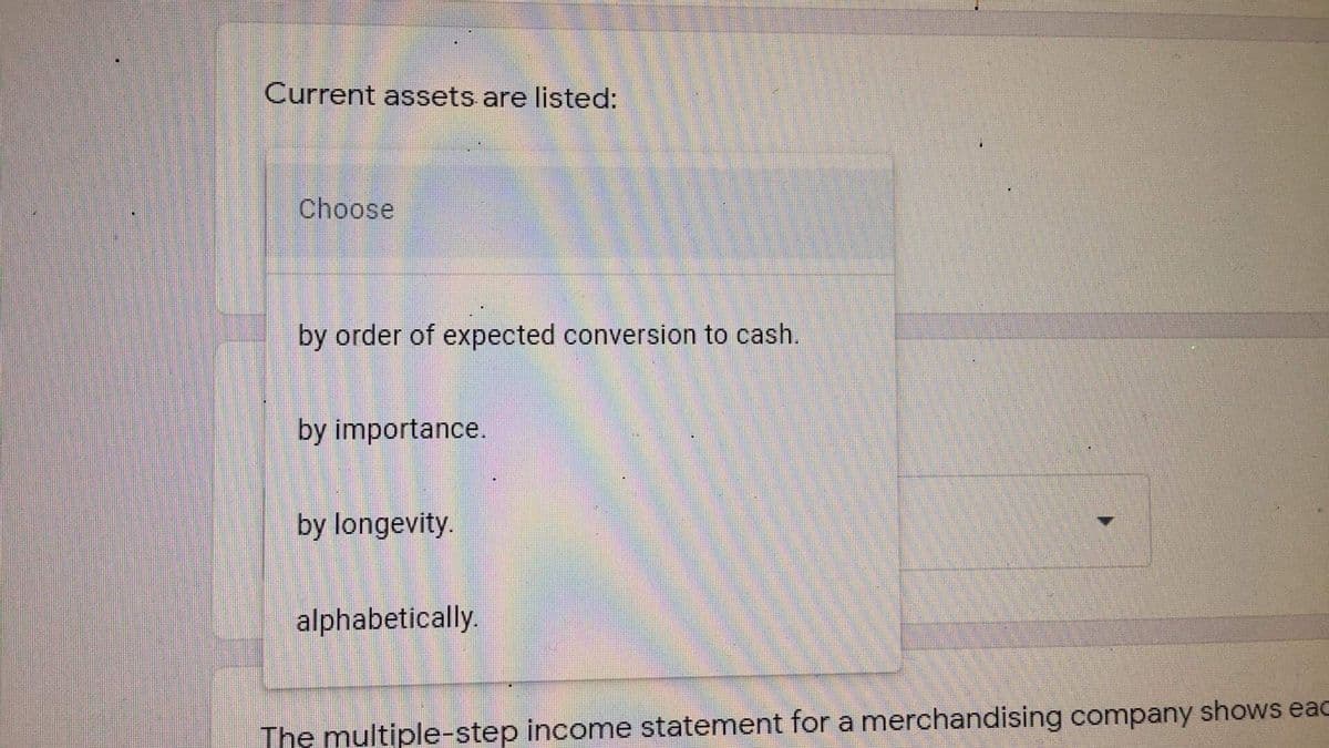 Current assets are listed:
Choose
by order of expected conversion to cash.
by importance.
by longevity.
alphabetically.
The multiple-step incomne statement for a merchandising company shows eaC
