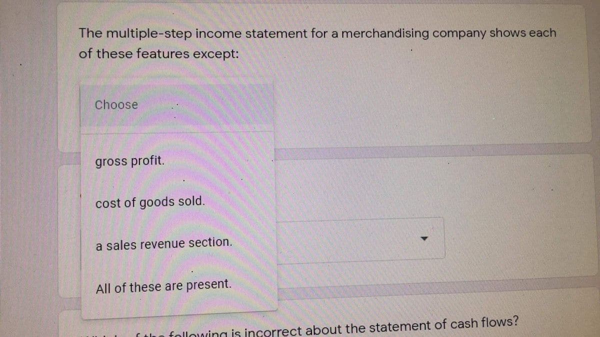 The multiple-step income statement for a merchandising company shows each
of these features except:
Choose
gross profit.
cost of goods sold.
a sales revenue section.
All of these are present.
following is incorrect about the statement of cash flows?
