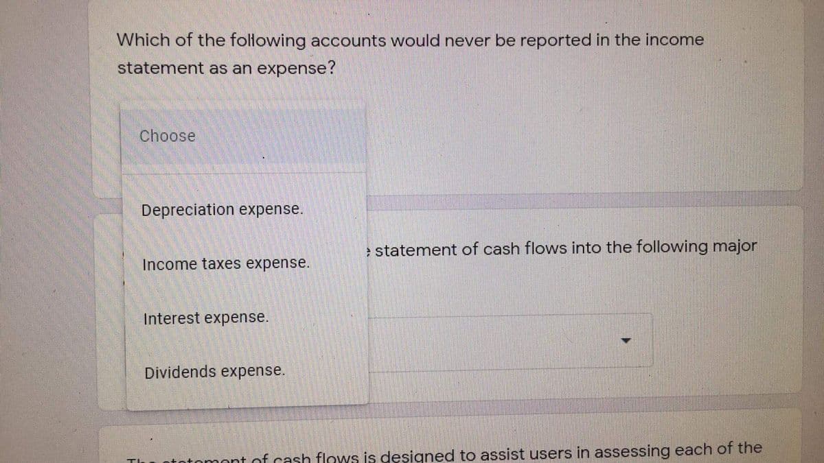 Which of the following accounts would never be reported in the income
statement as an expense?
Choose
Depreciation expense.
e statement of cash flows into the following major
Income taxes expense.
Interest expense.
Dividends expense.
totomont of cash flows is designed to assist users in assessing each of the
