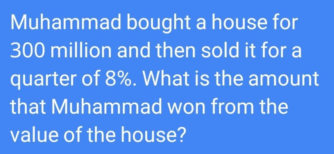 Muhammad bought a house for
300 million and then sold it for a
quarter of 8%. What is the amount
that Muhammad won from the
value of the house?
