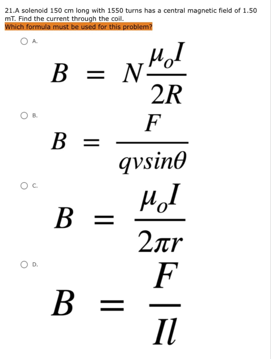 21.A solenoid 150 cm long with 1550 turns has a central magnetic field of 1.50
mT. Find the current through the coil.
Which formula must be used for this problem?
А.
HoI
N-
2R
В —
В.
F
B =
В
qvsin0
Hol
B =
C.
2ar
F
B =
Il
D.
В
B.
