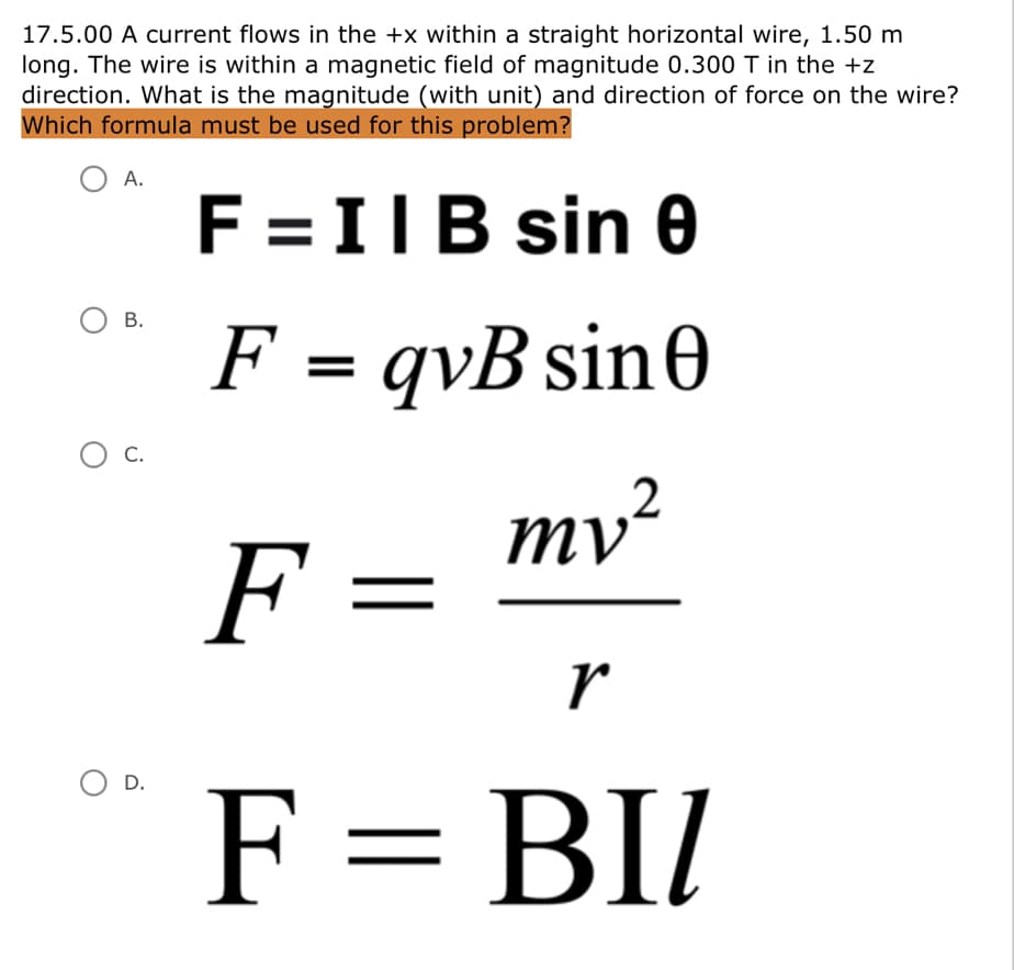 17.5.00 A current flows in the +x within a straight horizontal wire, 1.50 m
long. The wire is within a magnetic field of magnitude 0.300 T in the +z
direction. What is the magnitude (with unit) and direction of force on the wire?
Which formula must be used for this problem?
A.
F = IIB sin 0
В.
F = qvB sin0
%3D
Ос.
С.
ту?
F =
r
O D.
F = BI/
