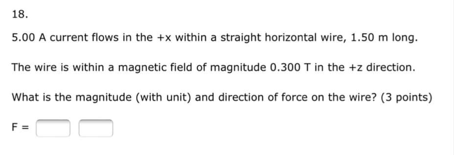 18.
5.00 A current flows in the +x within a straight horizontal wire, 1.50 m long.
The wire is within a magnetic field of magnitude 0.300 T in the +z direction.
What is the magnitude (with unit) and direction of force on the wire? (3 points)
F =
