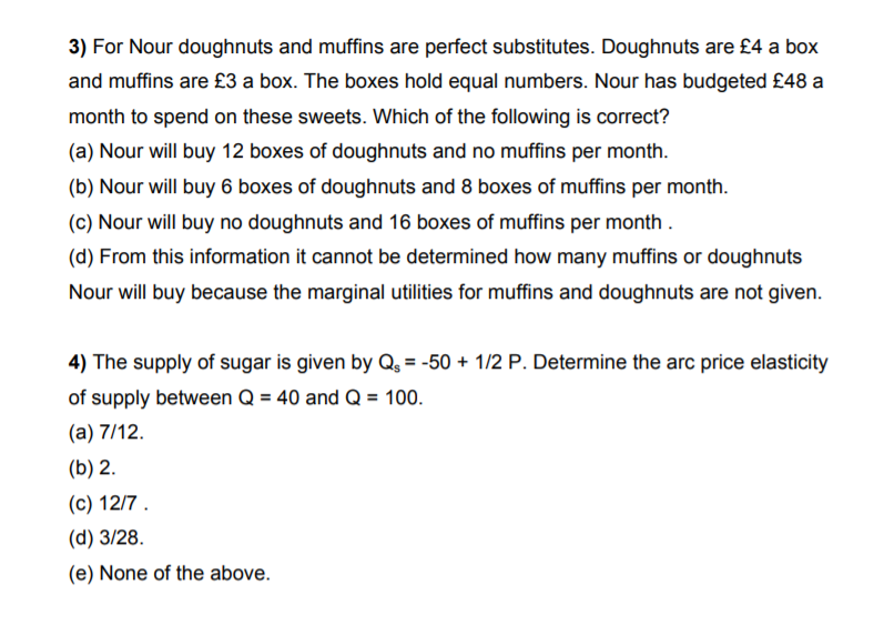 3) For Nour doughnuts and muffins are perfect substitutes. Doughnuts are £4 a box
and muffins are £3 a box. The boxes hold equal numbers. Nour has budgeted £48 a
month to spend on these sweets. Which of the following is correct?
(a) Nour will buy 12 boxes of doughnuts and no muffins per month.
(b) Nour will buy 6 boxes of doughnuts and 8 boxes of muffins per month.
(c) Nour will buy no doughnuts and 16 boxes of muffins per month .
(d) From this information it cannot be determined how many muffins or doughnuts
Nour will buy because the marginal utilities for muffins and doughnuts are not given.
4) The supply of sugar is given by Q, = -50 + 1/2 P. Determine the arc price elasticity
of supply between Q = 40 and Q = 100.
(a) 7/12.
(b) 2.
(c) 12/7 .
(d) 3/28.
(e) None of the above.
