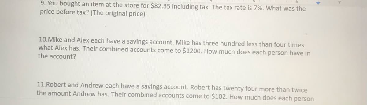 9. You bought an item at the store for $82.35 including tax. The tax rate is 7%. What was the
price before tax? (The original price)
10.Mike and Alex each have a savings account. Mike has three hundred less than four times
what Alex has. Their combined accounts come to $1200. How much does each person have in
the account?
11.Robert and Andrew each have a savings account. Robert has twenty four more than twice
the amount Andrew has. Their combined accounts come to $102. How much does each person
