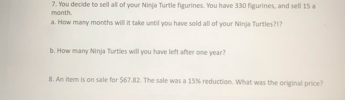 7. You decide to sell all of your Ninja Turtle figurines. You have 330 figurines, and sell 15 a
month.
a. How many months will it take until you have sold all of your Ninja Turtles?!?
b. How many Ninja Turtles will you have left after one year?
8. An item is on sale for $67.82. The sale was a 15% reduction. What was the original price?
