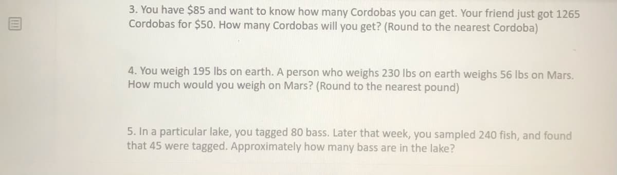 3. You have $85 and want to know how many Cordobas you can get. Your friend just got 1265
Cordobas for $50. How many Cordobas will you get? (Round to the nearest Cordoba)
4. You weigh 195 lbs on earth. A person who weighs 230 Ibs on earth weighs 56 lbs on Mars.
How much would you weigh on Mars? (Round to the nearest pound)
5. In a particular lake, you tagged 80 bass. Later that week, you sampled 240 fish, and found
that 45 were tagged. Approximately how many bass are in the lake?
