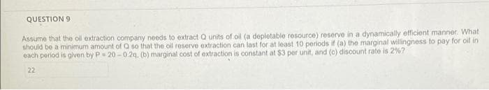 QUESTION 9
Assume that the oil extraction company needs to extract Q units of oil (a depletable resource) reserve in a dynamically efficient manner. What
should be a minimum amount of Q so that the oil reserve extraction can last for at least 10 periods if (a) the marginal willingness to pay for oil in
each period is given by P 20-0.2q, (b) marginal cost of extraction is constant at $3 per unit, and (c) discount rate is 2 %?
22