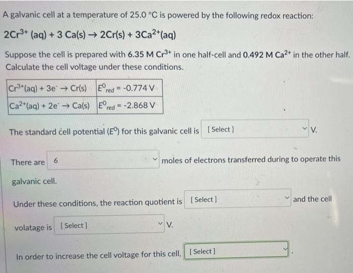 A galvanic cell at a temperature of 25.0 °C is powered by the following redox reaction:
2Cr3+ (aq) + 3 Ca(s) → 2Cr(s) + 3Ca²+ (aq)
Suppose the cell is prepared with 6.35 M Cr³+ in one half-cell and 0.492 M Ca2+ in the other half.
Calculate the cell voltage under these conditions.
Cr3+ (aq) + 3e → Cr(s)
Ered= -0.774 V
Ca2+ (aq) + 2e →→ Ca(s)
Ered= -2.868 V
The standard ċell potential (E°) for this galvanic cell is [Select]
V.
There are
6
moles of electrons transferred during to operate this
galvanic cell.
✓and the cell
Under these conditions, the reaction quotient is [Select]
V.
volatage is [Select]
In order to increase the cell voltage for this cell. [Select]