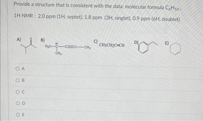 Provide a structure that is consistent with the data: molecular formula C6H10.
1H NMR: 2.0 ppm (1H, septet), 1.8 ppm (3H, singlet), 0.9 ppm (6H, doublet)
A)
B)
C)
D)
E)
"i
CH3CH2C=CH
-CC-CH₂
O A
OB
OC
OD
OE
CH₂