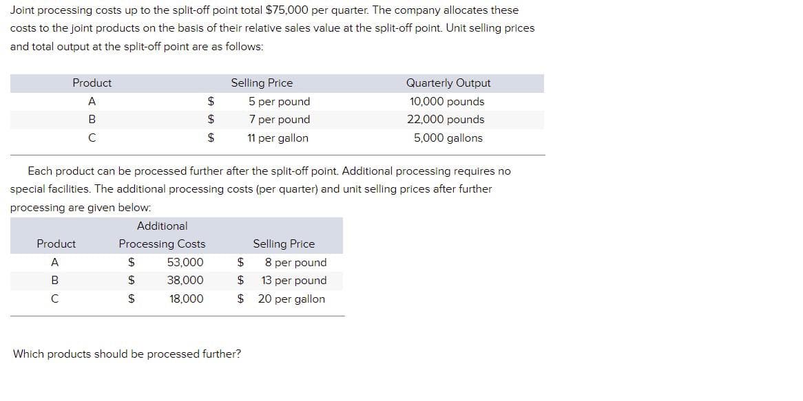 Joint processing costs up to the split-off point total $75,000 per quarter. The company allocates these
costs to the joint products on the basis of their relative sales value at the split-off point. Unit selling prices
and total output at the split-off point are as follows:
Product
Selling Price
5 per pound
Quarterly Output
10,000 pounds
A
$
B
$
7 per pound
22,000 pounds
C
$
11 per gallon
5,000 gallons
Each product can be processed further after the split-off point. Additional processing requires no
special facilities. The additional processing costs (per quarter) and unit selling prices after further
processing are given below:
Additional
Product
Processing Costs
Selling Price
A
$
53,000
$ 8 per pound
B
$
38,000
$
13 per pound
с
$
18,000
$
20 per gallon
Which products should be processed further?