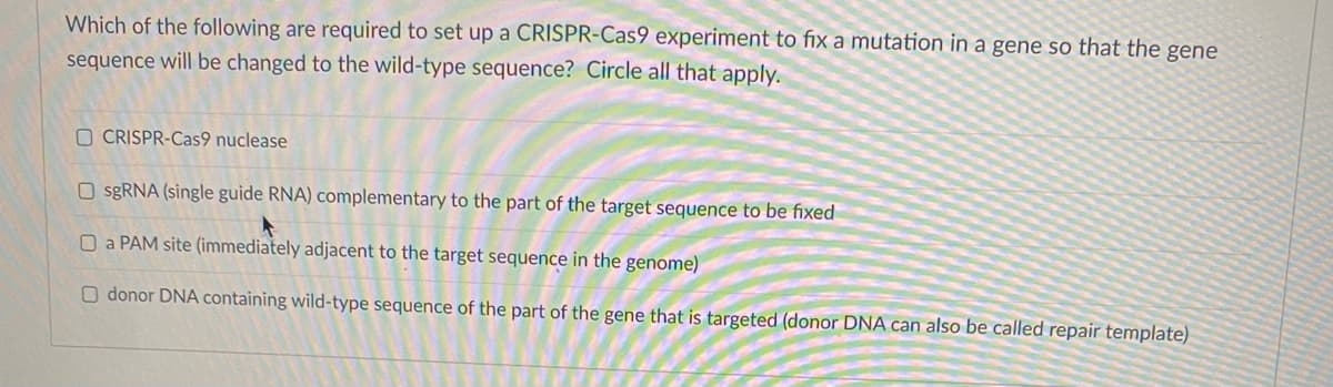 Which of the following are required to set up a CRISPR-Cas9 experiment to fix a mutation in a gene so that the gene
sequence will be changed to the wild-type sequence? Circle all that apply.
O CRISPR-Cas9 nuclease
O sgRNA (single guide RNA) complementary to the part of the target sequence to be fixed
O a PAM site (immediately adjacent to the target sequence in the genome)
O donor DNA containing wild-type sequence of the part of the gene that is targeted (donor DNA can also be called repair template)
