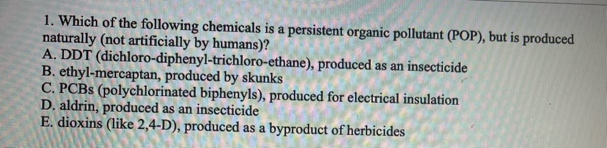 1. Which of the following chemicals is a persistent organic pollutant (POP), but is produced
naturally (not artificially by humans)?
A. DDT (dichloro-diphenyl-trichloro-ethane), produced as an insecticide
B. ethyl-mercaptan, produced by skunks
C. PCBS (polychlorinated biphenyls), produced for electrical insulation
D. aldrin, produced as an insecticide
E. dioxins (like 2,4-D), produced as a byproduct of herbicides
