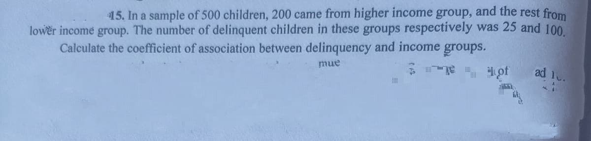 15. In a sample of 500 children, 200 came from higher income group, and the rest from
lower income group. The number of delinquent children in these groups respectively was 25 and 100
Calculate the coefficient of association between delinquency and income groups.
mue
iof
ad 1.

