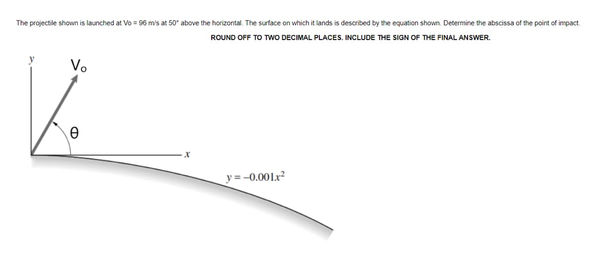 The projectile shown is launched at Vo = 96 m/s at 50° above the horizontal. The surface on which it lands is described by the equation shown. Determine the abscissa of the point of impact.
ROUND OFF TO TWO DECIMAL PLACES, INCLUDE THE SIGN OF THE FINAL ANSWER.
y
Vo
y = -0.001x²
